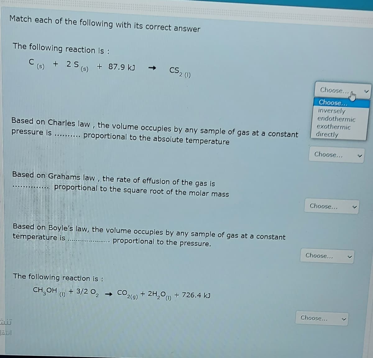 Match each of the following with its correct answer
The following reaction is :
C
(s)
+
(6) + 87.9 kJ -
CS2 (1)
Choose...
Choose...
inversely
endothermic
exothermic
Based on Charles law, the volume occupies by any sample of gas at a constant
pressure is .......... proportional to the absolute temperature
directly
Choose...
Based on Grahams law , the rate of effusion of the gas is
proportional to the square root of the molar mass
...... O
Choose...
Based on Boyle's law, the volume occupies by any sample of gas at a constant
temperature is
proportional to the pressure.
Choose...
The following reaction is :
CH,OH O + 3/2 O,
- CO2(g) + 2H,°u + 726.4 kJ
(1)
Choose...
Jail
