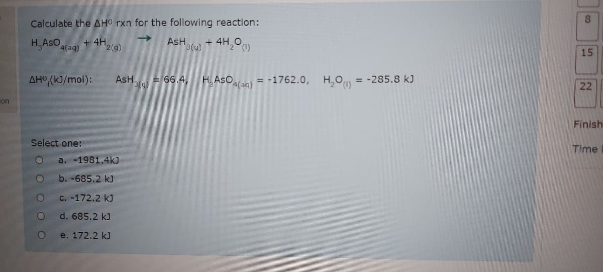 Calculate the AHO rxn for the following reaction:
+ 4H,O)
H,AsO 4(aq)
+ 4H
->
AsH.
15
2(g)
3(g)
AsH 3(9)
H.AsO(aq)
= -1762.0, H,O
= -285.8 kJ
AHO,(kJ/mol):
= 66.4,
ion
Finish
Time
Select one:
a. -1981.4kJ
b. -685.2 kJ
C. -172.2 kJ
d. 685.2 kJ
e. 172.2 k)
22

