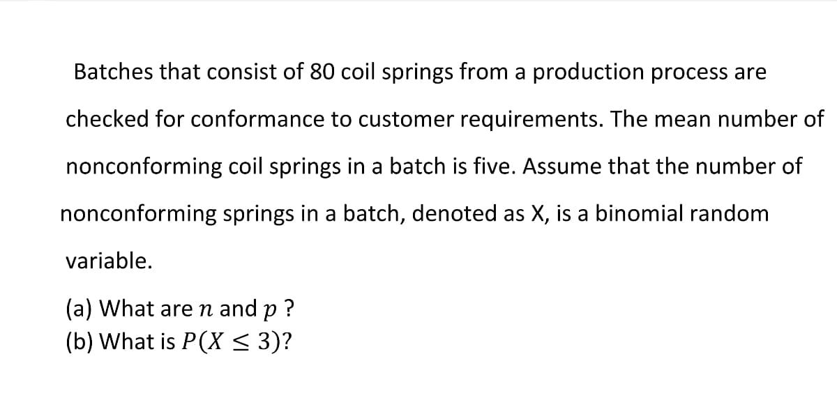 Batches that consist of 80 coil springs from a production process are
checked for conformance to customer requirements. The mean number of
nonconforming coil springs in a batch is five. Assume that the number of
nonconforming springs in a batch, denoted as X, is a binomial random
variable.
(a) What are n and p ?
(b) What is P(X < 3)?
