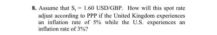8. Assume that S, = 1.60 USD/GBP. How will this spot rate
adjust according to PPP if the United Kingdom experiences
an inflation rate of 5% while the U.S. experiences an
inflation rate of 3%?
