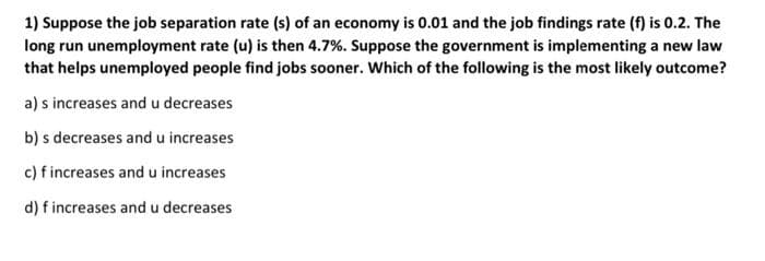 1) Suppose the job separation rate (s) of an economy is 0.01 and the job findings rate (f) is 0.2. The
long run unemployment rate (u) is then 4.7%. Suppose the government is implementing a new law
that helps unemployed people find jobs sooner. Which of the following is the most likely outcome?
a) s increases and u decreases
b) s decreases and u increases
c) fincreases and u increases
d) f increases and u decreases
