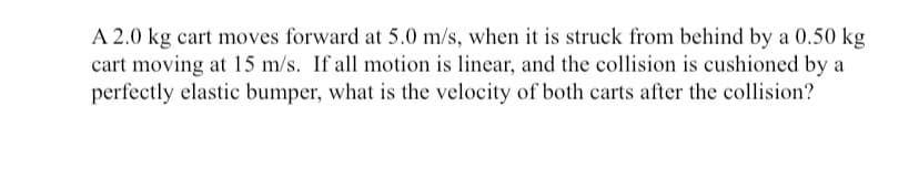 A 2.0 kg cart moves forward at 5.0 m/s, when it is struck from behind by a 0.50 kg
cart moving at 15 m/s. If all motion is linear, and the collision is cushioned by a
perfectly elastic bumper, what is the velocity of both carts after the collision?
