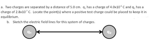 a. Two charges are separated by a distance of 5.0 cm. q, has a charge of 4.0x10 C and q, has a
charge of 2.8x10" C. Locate the point(s) where a positive test charge could be placed to keep it in
equilibrium.
b. Sketch the electric field lines for this system of charges.
92
