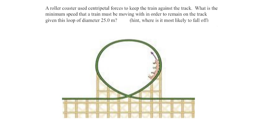 A roller coaster used centripetal forces to keep the train against the track. What is the
minimum speed that a train must be moving with in order to remain on the track
given this loop of diameter 25.0 m?
(hint, where is it most likely to fall off)
