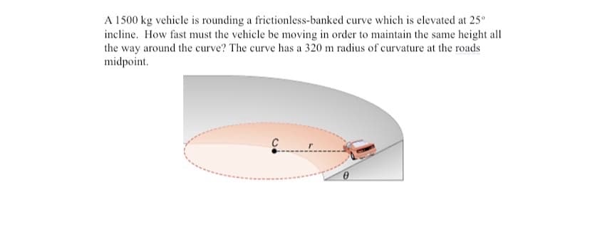 A 1500 kg vehicle is rounding a frictionless-banked curve which is elevated at 25°
incline. How fast must the vehicle be moving in order to maintain the same height all
the way around the curve? The curve has a 320 m radius of curvature at the roads
midpoint.

