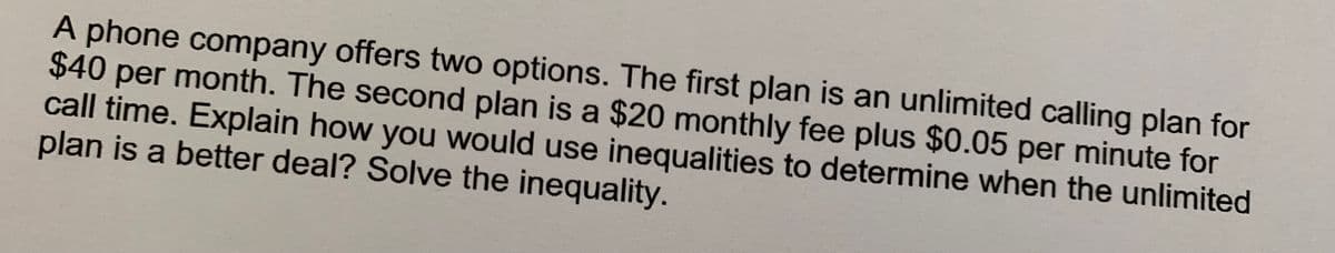 A phone company offers two options. The first plan is an unlimited calling plan for
$40 per month. The second plan is a $20 monthly fee plus $0.05 per minute for
call time. Explain how you would use inequalities to determine when the unlimited
plan is a better deal? Solve the inequality.
