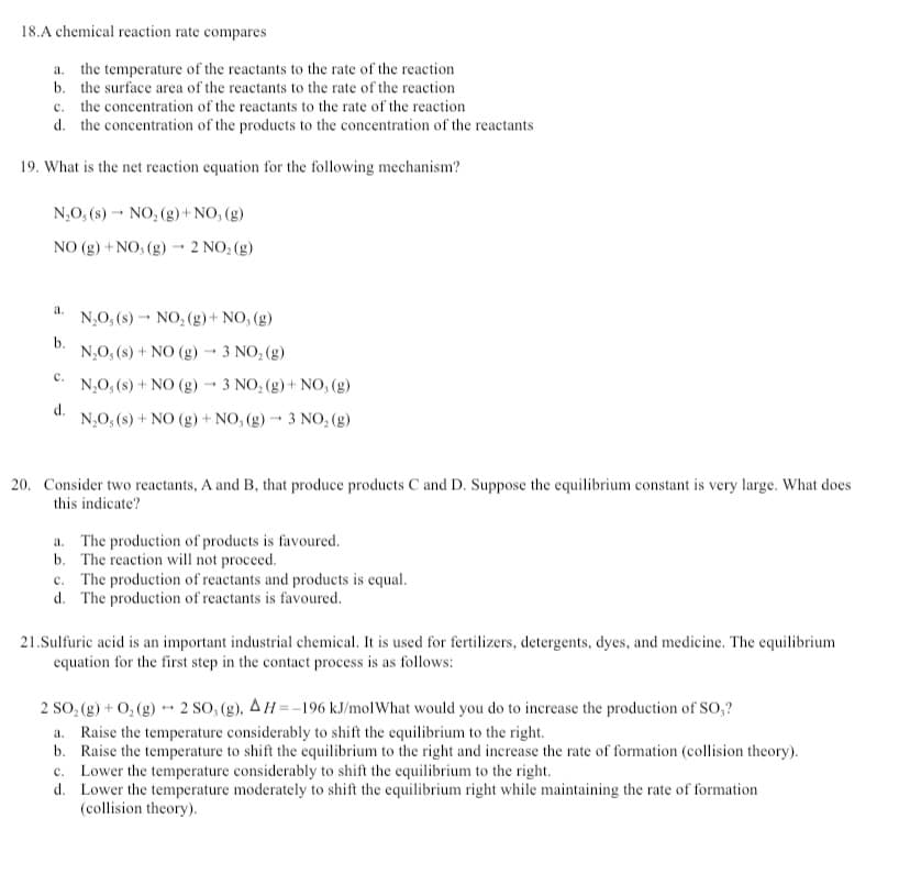 18.A chemical reaction rate compares
a. the temperature of the reactants to the rate of the reaction
b. the surface area of the reactants to the rate of the reaction
c. the concentration of the reactants to the rate of the reaction
d. the concentration of the products to the concentration of the reactants
19. What is the net reaction equation for the following mechanism?
N₂O, (s) NO₂ (g) + NO, (g)
-
-
NO (g) + NO, (g) → 2 NO₂(g)
a.
N₂O, (s) NO₂ (g) + NO, (g)
b.
-
N₂O₂ (s) + NO (g) → 3 NO₂ (g)
C.
N₂O₂ (s) + NO (g) 3 NO₂ (g) + NO, (g)
d.
N₂O, (s) + NO (g) + NO, (g) 3 NO₂ (g)
20. Consider two reactants, A and B, that produce products C and D. Suppose the equilibrium constant is very large. What does
this indicate?
a. The production of products is favoured.
b. The reaction will not proceed.
c. The production of reactants and products is equal.
d. The production of reactants is favoured.
21.Sulfuric acid is an important industrial chemical. It is used for fertilizers, detergents, dyes, and medicine. The equilibrium
equation for the first step in the contact process is as follows:
2 SO₂(g) + O₂(g) → 2 SO, (g), AH=-196 kJ/mol What would you do to increase the production of SO,?
a. Raise the temperature considerably to shift the equilibrium to the right.
b. Raise the temperature to shift the equilibrium to the right and increase the rate of formation (collision theory).
c. Lower the temperature considerably to shift the equilibrium to the right.
d.
Lower the temperature moderately to shift the equilibrium right while maintaining the rate of formation
(collision theory).