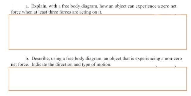 a. Explain, with a free body diagram, how an object can experience a zero net
force when at least three forces are acting on it.
b. Describe, using a free body diagram, an object that is experiencing a non-zero
net force. Indicate the direction and type of motion.
