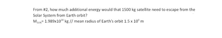 From #2, how much additional energy would that 1500 kg satellite need to escape from the
Solar System from Earth orbit?
Msun= 1.989x100 kg // mean radius of Earth's orbit 1.5 x 10° m

