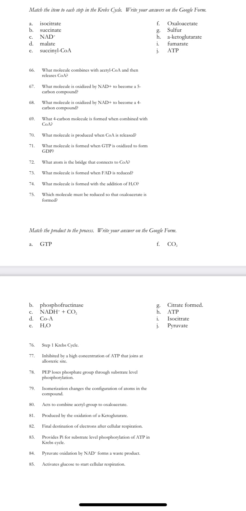 Match the item to each step in the Krebs Cycle. Write your answers on the Google Form.
isocitrate
f.
Oxaloacetate
a.
b.
succinate
g.
Sulfur
NAD*
h. a-ketoglutarate
fumarate
C.
d.
malate
i.
succinyl-CoA
j.
ATP
e.
What molecule combines with acetyl-CoA and then
releases CoA?
66.
What molecule is oxidized by NAD+ to become a 5-
carbon compound?
67.
What molecule is oxidized by NAD+ to become a 4-
carbon compound?
68.
69.
What 4-carbon molecule is formed when combined with
COA?
70.
What molecule is produced when CoA is released?
71.
What molecule is formed when GTP is oxidized to form
GDP?
72.
What atom is the bridge that connects to CoA?
73.
What molecule is formed when FAD is reduced?
74.
What molecule is formed with the addition of H,O?
75.
Which molecule must be reduced so that oxaloacetate is
formed?
Match the product to the process. Write your answer on the Google Form.
GTP
f. CO,
а.
b. phosphofructinase
NADH* + CO,
g.
Citrate formed.
c.
h.
ATP
d.
Co-A
i.
Isocitrate
HO
j-
Pyruvate
e.
76.
Step 1 Krebs Cycle.
Inhibited by a high concentration of ATP that joins at
allosteric site.
77.
PEP loses phosphate group through substrate level
phosphorylation.
78.
79.
Isomerization changes the configuration of atoms in the
compound.
80.
Acts to combine acetyl-group to oxaloacetate.
81.
Produced by the oxidation of a-Ketoglutarate.
82.
Final destination of electrons after cellular respiration.
Provides Pi for substrate level phosphorylation of ATP in
Krebs cycle.
83.
84.
Pyruvate oxidation by NAD“ forms a waste product.
85.
Activates glucose to start cellular respiration.
