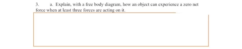 3.
a. Explain, with a free body diagram, how an object can experience a zero net
force when at least three forces are acting on it.
