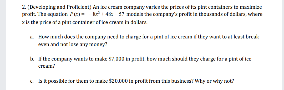 2. (Developing and Proficient) An ice cream company varies the prices of its pint containers to maximize
profit. The equation P(x) = - 8x² + 48x – 57 models the company's profit in thousands of dollars, where
x is the price of a pint container of ice cream in dollars.
a. How much does the company need to charge for a pint of ice cream if they want to at least break
even and not lose any money?
b. If the company wants to make $7,000 in profit, how much should they charge for a pint of ice
cream?
c. Is it possible for them to make $20,000 in profit from this business? Why or why not?
