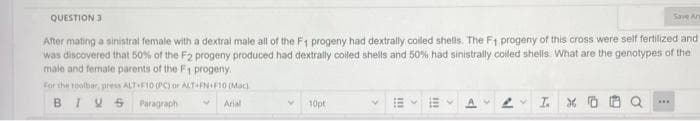 QUESTION 3
Save Ar
After mating a sinistral female with a dextral male all of the F1 progeny had dextrally colled shells. The F1 progeny of this cross were self fertilized and
was discovered that 50% of the F2 progeny produced had dextrally coiled shells and 50% had sinistrally coiled shellis. What are the genotypes of the
male and female parents of the F1 progeny.
For the toolbar, press ALTF10 (PC) or ALT FNIF10 (Mac)
BIVS Paragraph
Arial
10pt
...
