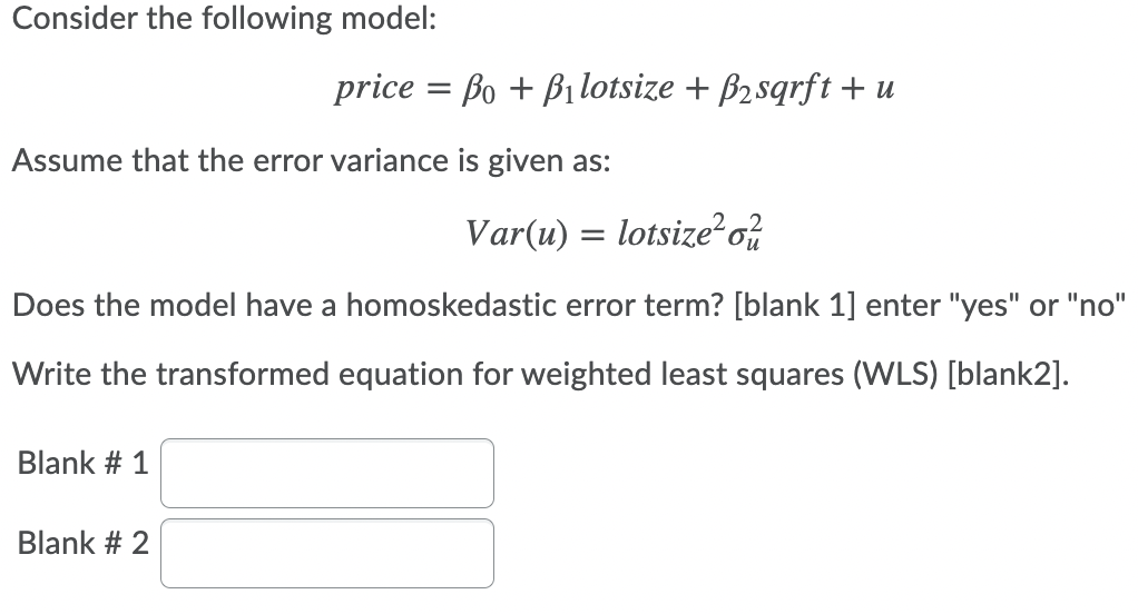 Consider the following model:
price = Bo + Bilotsize + B2sqrft + u
Assume that the error variance is given as:
Var(u) = lotsize?o%
Does the model have a homoskedastic error term? [blank 1] enter "yes" or "no"
Write the transformed equation for weighted least squares (WLS) [blank2].
Blank # 1
Blank # 2
