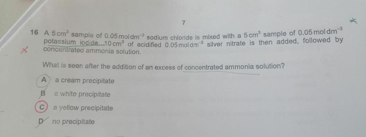 1o A s cm sample of 0.05 mol dm3 sodium chloride is mixed with a 5 cm sample of 0.05moldrm
potassium iodide..10 cm3 of acidified 0 05 moldm3 silver nitrate is then added, followed by
concentrated ammonia solution.
What is seen after the addition of an excess of concentrated ammonia solution?
A
a cream precipitate
a white precipitate
C
a yellow precipitate
no precipitate
