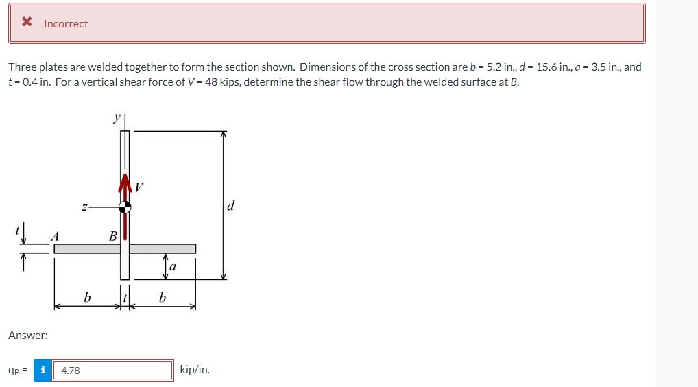 X Incorrect
Three plates are welded together to form the section shown. Dimensions of the cross section are b = 5.2 in., d = 15.6 in., a = 3.5 in., and
t = 0.4 in. For a vertical shear force of V = 48 kips, determine the shear flow through the welded surface at B.
В
a
Answer:
9B =
i
4.78
kip/in.
