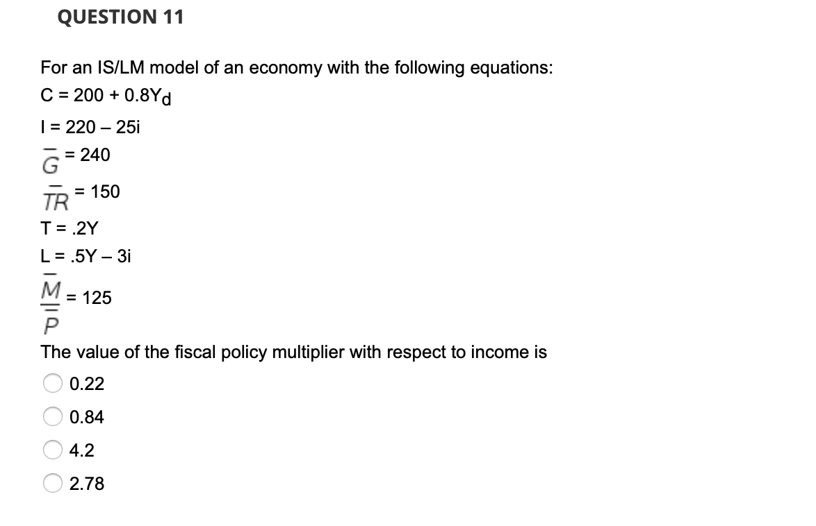 QUESTION 11
For an IS/LM model of an economy with the following equations:
C = 200 + 0.8Yd
| = 220 – 25i
= 240
TR
= 150
T= .2Y
L= .5Y – 3i
-
M
= 125
The value of the fiscal policy multiplier with respect to income is
0.22
0.84
4.2
2.78
O O O O
