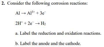 2. Consider the following corrosion reactions:
Al → Al* + 3e
2H* + 2e H2
a. Label the reduction and oxidation reactions.
b. Label the anode and the cathode.
