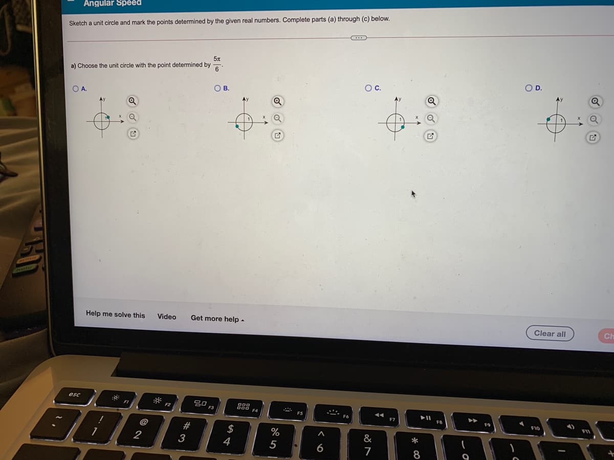 Angular Speed
Sketch a unit circle and mark the points determined by the given real numbers. Complete parts (a) through (c) below.
a) Choose the unit circle with the point determined by
6
OD.
OC.
OB.
OA.
Clear all
Help me solve this
Video
Get more help -
esc
g0 F3
F2
F4
ES
FB
F9
808
2#
2$
%
&
*
2
3
4
6
8
5
