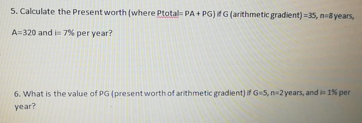 5. Calculate the Present worth (where Ptotal= PA+ PG) if G (arithmetic gradient) =35, n=8 years,
A=320 and i= 7% per year?
6. What is the value of PG (present worth of arithmetic gradient) if G=5, n=2 years, and i= 1% per
year?
