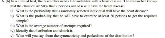 6. (b) In a clinical trial, the researcher needs 10 candidates with a heart disease. The researcher knows
that the chances are 50% that 2 persons out of 4 will have the heart disease.
i) What is the probability that a randomly selected individual will have the heart disease?
ii) What is the probability that he will have to examine at least 20 persons to get the required
sample?
ii) What is the average number of attempts required?
iv) Identify the distribution and sketch it.
v) What will you say about the symmetricity and peakedness of the distribution?
