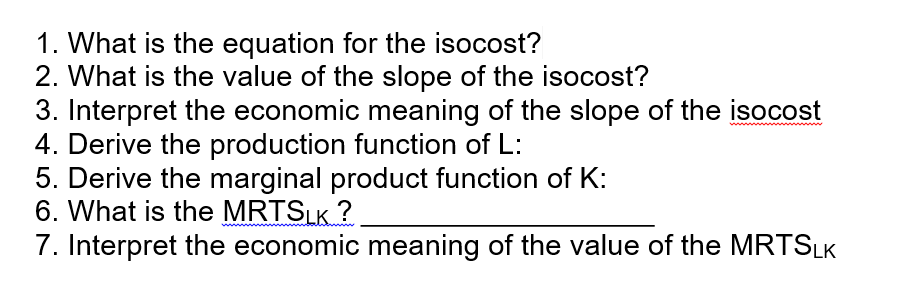 1. What is the equation for the isocost?
2. What is the value of the slope of the isocost?
3. Interpret the economic meaning of the slope of the isocost
4. Derive the production function of L:
5. Derive the marginal product function of K:
6. What is the MRTSLK ?
7. Interpret the economic meaning of the value of the MRTSLK
