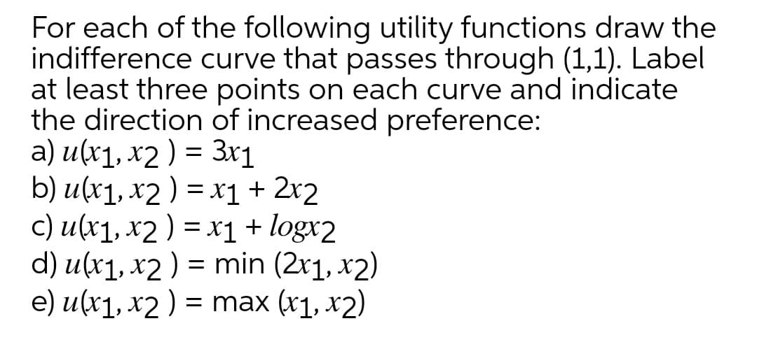 For each of the following utility functions draw the
indifference curve that passes through (1,1). Label
at least three points on each curve and indicate
the direction of increased preference:
a) u(x1, x2 ) = 3x1
b) u(x1, x2 ) = x1 + 2x2
c) u(x1, x2 ) = x1+ logx2
d) u(x1, x2 ) = min (2x1, x2)
e) u(x1, х2) %3D max (1, x2)

