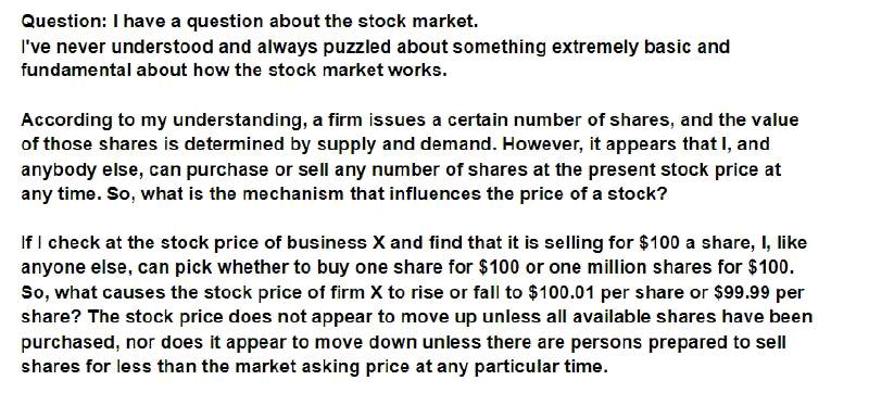 Question: I have a question about the stock market.
I've never understood and always puzzled about something extremely basic and
fundamental about how the stock market works.
According to my understanding, a firm issues a certain number of shares, and the value
of those shares is determined by supply and demand. However, it appears that I, and
anybody else, can purchase or sell any number of shares at the present stock price at
any time. So, what is the mechanism that influences the price of a stock?
If I check at the stock price of business X and find that it is selling for $100 a share, I, like
anyone else, can pick whether to buy one share for $100 or one million shares for $100.
So, what causes the stock price of firm X to rise or fall to $100.01 per share or $99.99 per
share? The stock price does not appear to move up unless all available shares have been
purchased, nor does it appear to move down unless there are persons prepared to sell
shares for less than the market asking price at any particular time.
