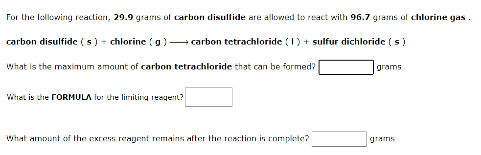 For the following reaction, 29.9 grams of carbon disulfide are allowed to react with 96.7 grams of chlorine gas .
carbon disulfide (s) + chlorine ( g) –→ carbon tetrachloride (1) + sulfur dichloride (s )
What is the maximum amount of carbon tetrachloride that can be formed?
grams
What is the FORMULA for the limiting reagent?
What amount of the excess reagent remains after the reaction is complete?
grams
