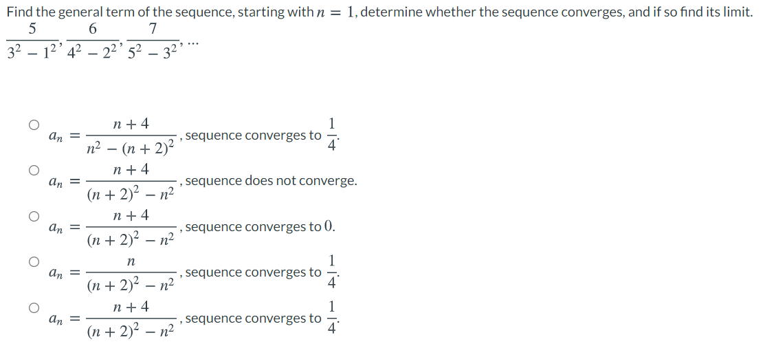 Find the general term of the sequence, starting with n = 1, determine whether the sequence converges, and if so find its limit.
6.
7
32
- 12 42
22' 52
- 34
n + 4
1
sequence converges to
an =
п? — (п + 2)°
4
n + 4
sequence does not converge.
- n2
An
(n + 2)?
n + 4
an =
sequence converges to 0.
(п + 2)? — п?
1
sequence converges to
4
n
an =
(п + 2)? — п?
n + 4
1
sequence converges to
an =
(n + 2)2 – n²
4
