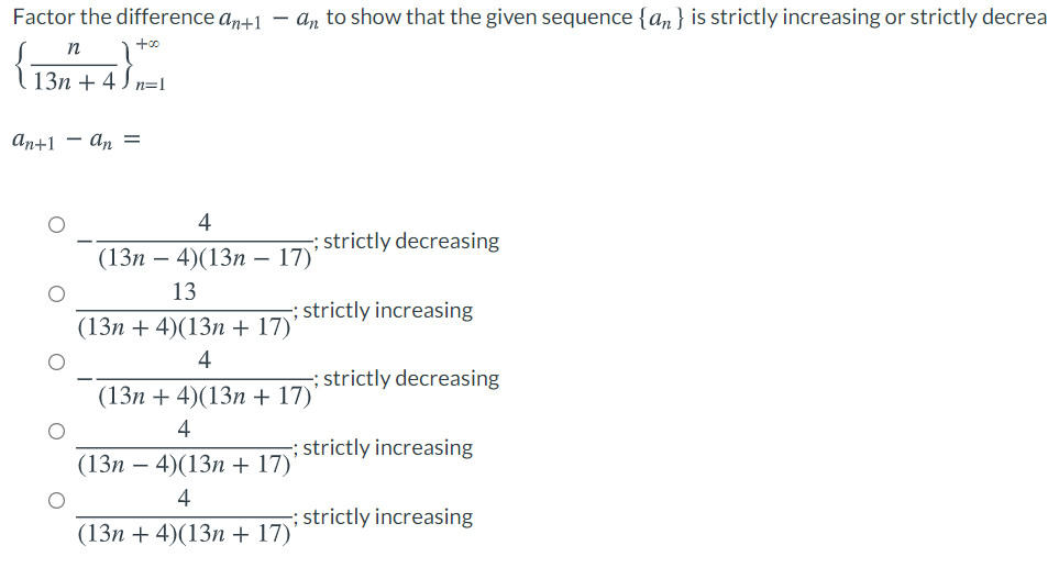 Factor the difference an+1
– an to show that the given sequence {an} is strictly increasing or strictly decrea
n
+00
13n + 4 J n=l
аn+1 — ап —
4
; strictly decreasing
(13п — 4)(13п — 17)
13
-; strictly increasing
(13n + 4)(13n + 17))
4
; strictly decreasing
(13п + 4)(13п + 17)"
4
; strictly increasing
(13п — 4)(13п+ 17)
4
-; strictly increasing
(13n + 4)(13n + 17)'
