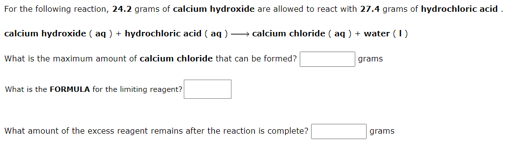 For the following reaction, 24.2 grams of calcium hydroxide are allowed to react with 27.4 grams of hydrochloric acid .
calcium hydroxide ( aq ) + hydrochloric acid ( aq ) – calcium chloride ( aq ) + water (1)
What is the maximum amount of calcium chloride that can be formed?
grams
What is the FORMULA for the limiting reagent?
What amount of the excess reagent remains after the reaction is complete?
grams
