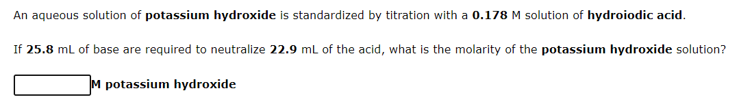 An aqueous solution of potassium hydroxide is standardized by titration with a 0.178 M solution of hydroiodic acid.
If 25.8 mL of base are required to neutralize 22.9 mL of the acid, what is the molarity of the potassium hydroxide solution?
M potassium hydroxide
