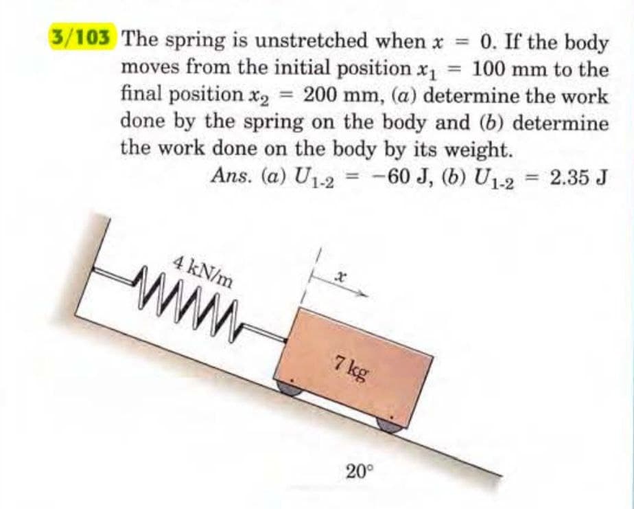 =
3/103 The spring is unstretched when x 0. If the body
moves from the initial position x₁ = 100 mm to the
final position x₂ = 200 mm, (a) determine the work
done by the spring on the body and (b) determine
the work done on the body by its weight.
Ans. (a) U1-2
-60 J, (b) U1-2 = 2.35 J
4 kN/m
MW
x
7 kg
20⁰