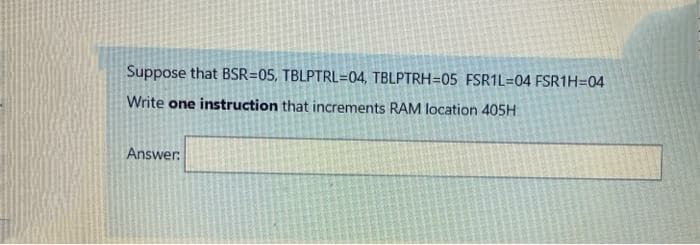 Suppose that BSR=05, TBLPTRL=04, TBLPTRH=05 FSR1L=04 FSR1H=04
Write one instruction that increments RAM location 405H
Answer:
