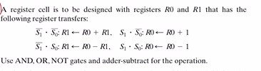 A register cell is to be designed with registers R0 and R1 that has the
following register transfers:
S · 5,: RI - RO + RI, S, · S: RO- RO + 1
S. So: RI - RO – RI, S· So: RO- RO - 1
Use AND, OR, NOT gates and adder-subtract for the operation.
