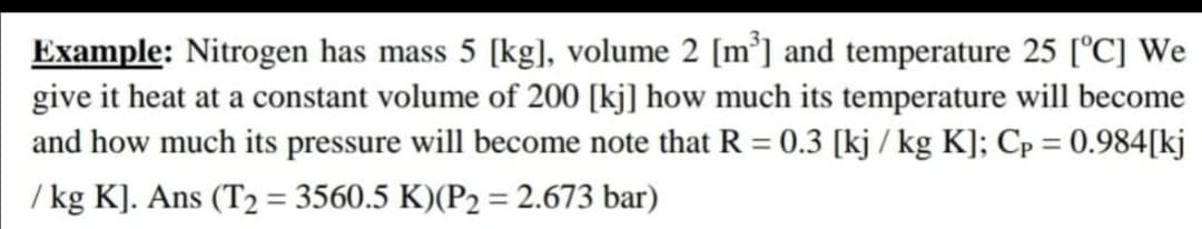 Example: Nitrogen has mass 5 [kg], volume 2 [m³] and temperature 25 [°C] We
give it heat at a constant volume of 200 [kj] how much its temperature will become
and how much its pressure will become note that R = 0.3 [kj / kg K]; Cp = 0.984[kj
%3D
%3D
/ kg K]. Ans (T2 = 3560.5 K)(P2 = 2.673 bar)
%3D
%3D
