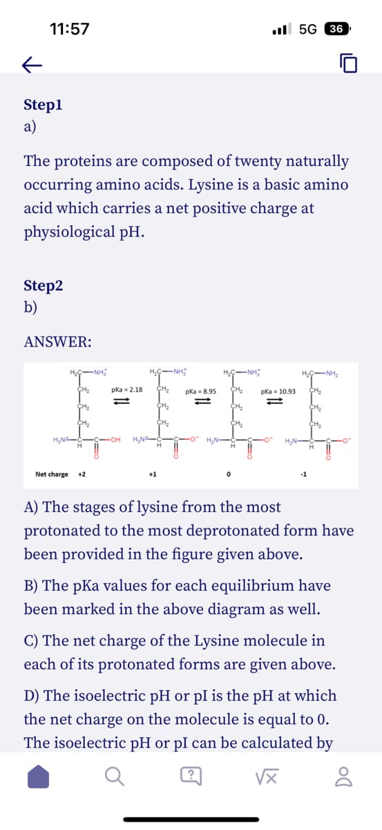 11:57
←
Step1
a)
The proteins are composed of twenty naturally
occurring amino acids. Lysine is a basic amino
acid which carries a net positive charge at
physiological pH.
Step2
b)
ANSWER:
HC-NHĨ
CH₂
CH₂
CH₂
H₂N (
Net charge +2
pka = 2.18
+1
CH₂
CH₂
pka = 8.95
H.ỆNH:
CH₂
CH₂
CH₂
pKa 10.93
5G 36
H₂N
HỌC NH,
CH₂
CH₂
A) The stages of lysine from the most
protonated to the most deprotonated form have
been provided in the figure given above.
B) The pKa values for each equilibrium have
been marked in the above diagram as well.
C) The net charge of the Lysine molecule in
each of its protonated forms are given above.
D) The isoelectric pH or pl is the pH at which
the net charge on the molecule is equal to 0.
The isoelectric pH or pl can be calculated by
√x