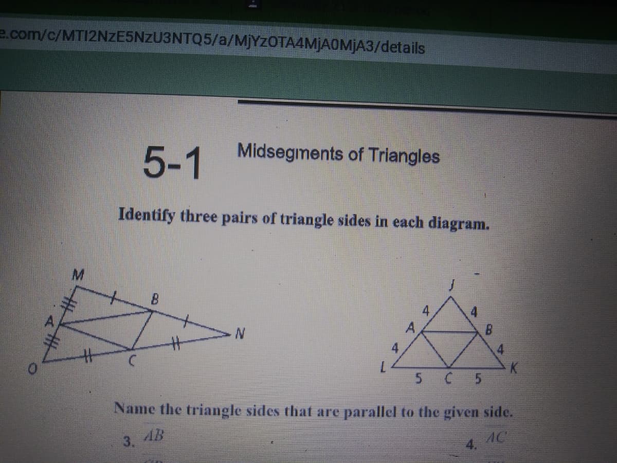 e.com/c/MTI2NZE5NZU3NTQ5/a/MJYZOTA4MJAOMJA3/details
5-1
Midsegments of Triangles
Identify three pairs of triangle sides in each diagram.
4
マタ
4.
5 C 5
Name the triangle sides thal are parallel to the given side.
3. 48
4.
AC
