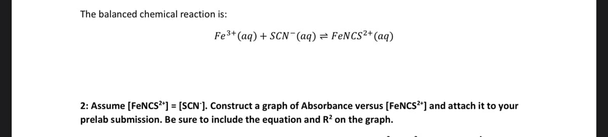 The balanced chemical reaction is:
Fe³+ (aq) + SCN- (aq) = FeNCS²+ (aq)
2: Assume [FeNCS²+] = [SCN]. Construct a graph of Absorbance versus [FeNCS²+] and attach it to your
prelab submission. Be sure to include the equation and R² on the graph.