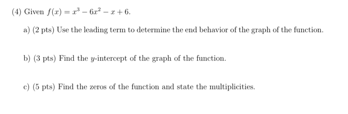 (4) Given f(x) = x* – 6x² – x + 6.
a) (2 pts) Use the leading term to determine the end behavior of the graph of the function.
b) (3 pts) Find the y-intercept of the graph of the function.
c) (5 pts) Find the zeros of the function and state the multiplicities.
