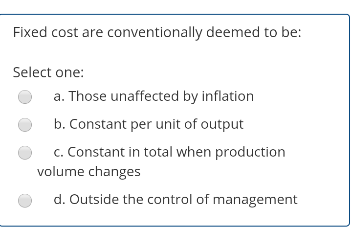 Fixed cost are conventionally deemed to be:
Select one:
a. Those unaffected by inflation
b. Constant per unit of output
c. Constant in total when production
volume changes
d. Outside the control of management
