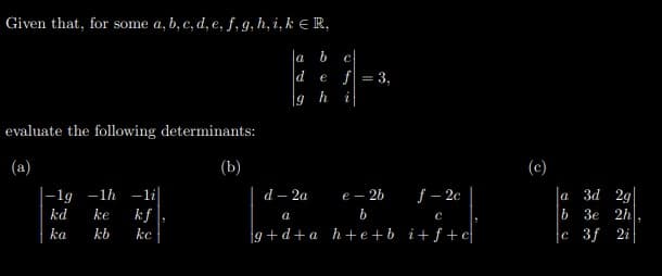 Given that, for some a, b, c, d, e, f, g, h, i, k E R,
a
b
e f = 3,
19
evaluate the following determinants:
(a)
(b)
(c)
|-1g -1h -li|
kf
f – 2c
d – 2a
е— 26
la 3d 29
b 3e 2h
c 3f 2i
kd
ke
ka
kb
ke
9+d+a h+e +b i+f+c
