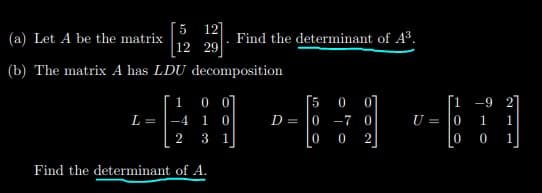 5 12]
(a) Let A be the matrix
Find the determinant of A3.
12 29
(b) The matrix A has LDU decomposition
[5
D = 0 -7 0
1
0
0
07
[1 -9 27
L =
-4
1
U = 0
1
2
3
1
2
0
0 1
Find the determinant of A.
