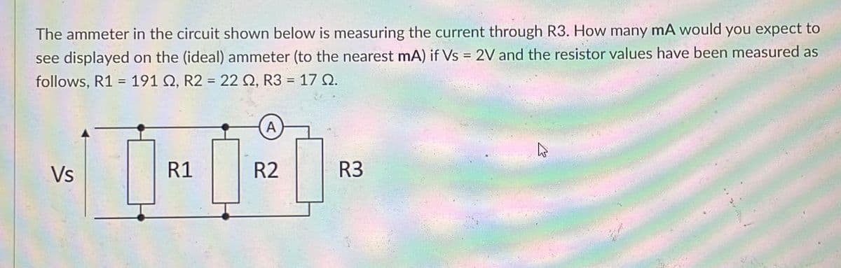 The ammeter in the circuit shown below is measuring the current through R3. How many mA would you expect to
see displayed on the (ideal) ammeter (to the nearest mA) if Vs = 2V and the resistor values have been measured as
%3D
follows, R1 = 191 Q, R2 = 22 Q, R3 = 17 N.
A
Vs
R1
R2
R3
