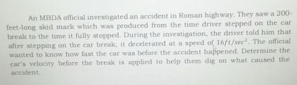 An MBDA official investigated an accident in Roman highway. They saw a 200-
feet-long skid mark which was produced from the time driver stepped on the car
break to the time it fully stopped. During the investigation, the driver told him that
after stepping on the car break, it decelerated at a speed of 16ft/sec². The official
wanted to know how fast the car was before the accident happened. Determine the
car's velocity before the break is applied to help them dig on what caused the
accident.