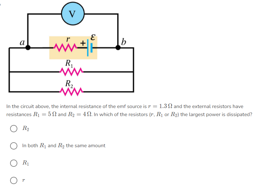 V
а
b
R
R,
In the circuit above, the internal resistance of the emf source is r = 1.3 N and the external resistors have
resistances R1 = 5 N and R2 = 4N. In which of the resistors (r, R1 or R2) the largest power is dissipated?
R2
In both R1 and R2 the same amount
R1
