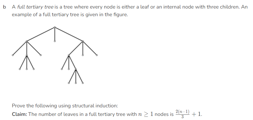 b A full tertiary tree is a tree where every node is either a leaf or an internal node with three children. An
example of a full tertiary tree is given in the figure.
Prove the following using structural induction:
Claim: The number of leaves in a full tertiary tree with n >1 nodes is 2 +1.
2(n-1)
