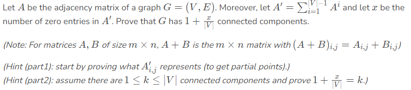 Let A be the adjacency matrix of a graph G = (V, E). Moreover, let A' = ,'A' and let æ be the
number of zero entries in A'. Prove that G has 1+ connected components.
||
i=1
(Note: For matrices A, B of size m X n, A + B is the m X n matrix with (A+ B)i,j = Ai,j + Bij)
(Hint (part1): start by proving what A' ; represents (to get partial points).)
(Hint (part2): assume there are 1 < k < |V] connected components and prove 1 + = k.)
ij
V
