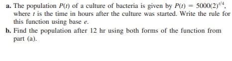a. The population P() of a culture of bacteria is given by P(t) = 5000(2)4,
where t is the time in hours after the culture was started. Write the rule for
this function using base e.
b. Find the population after 12 hr using both forms of the function from
part (a).
